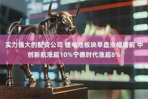实力强大的配资公司 锂电池板块早盘涨幅居前 中创新航涨超10%宁德时代涨超8%