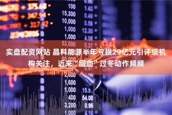 实盘配资网站 晶科能源半年亏损29亿元引评级机构关注，近来“回血”过冬动作频频