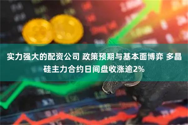 实力强大的配资公司 政策预期与基本面博弈 多晶硅主力合约日间盘收涨逾2%