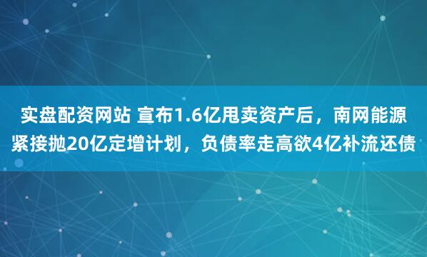实盘配资网站 宣布1.6亿甩卖资产后,南网能源紧接抛20亿定增计划,负债率走高欲4亿补流还债