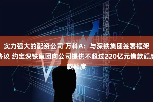 实力强大的配资公司 万科A:与深铁集团签署框架协议 约定深铁集团向公司提供不超过220亿元借款额度