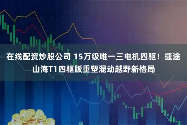 在线配资炒股公司 15万级唯一三电机四驱!捷途山海T1四驱版重塑混动越野新格局