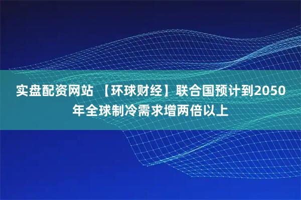 实盘配资网站 【环球财经】联合国预计到2050年全球制冷需求增两倍以上