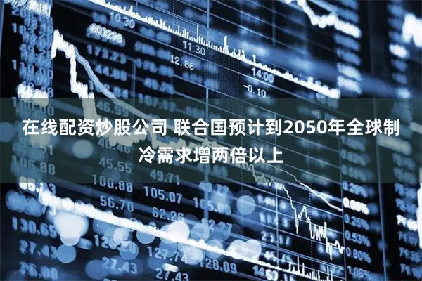 在线配资炒股公司 联合国预计到2050年全球制冷需求增两倍以上