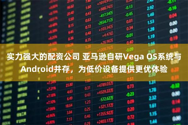 实力强大的配资公司 亚马逊自研Vega OS系统与Android并存,为低价设备提供更优体验