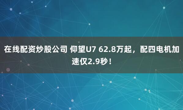 在线配资炒股公司 仰望U7 62.8万起，配四电机加速仅2.9秒！