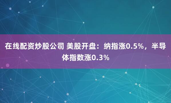 在线配资炒股公司 美股开盘:纳指涨0.5%,半导体指数涨0.3%