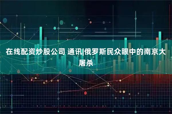在线配资炒股公司 通讯|俄罗斯民众眼中的南京大屠杀