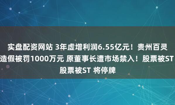 实盘配资网站 3年虚增利润6.55亿元！贵州百灵因财务造假被罚1000万元 原董事长遭市场禁入！股票被ST 将停牌