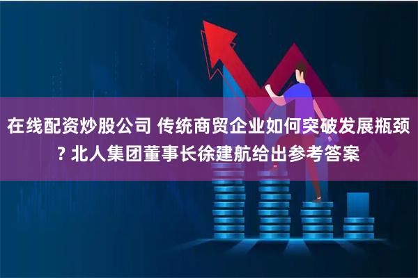 在线配资炒股公司 传统商贸企业如何突破发展瓶颈? 北人集团董事长徐建航给出参考答案