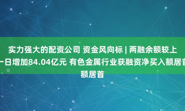 实力强大的配资公司 资金风向标 | 两融余额较上一日增加84.04亿元 有色金属行业获融资净买入额居首