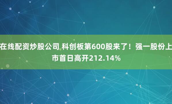 在线配资炒股公司 科创板第600股来了！强一股份上市首日高开212.14%