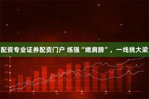 配资专业证券配资门户 练强“嫩肩膀”，一线挑大梁