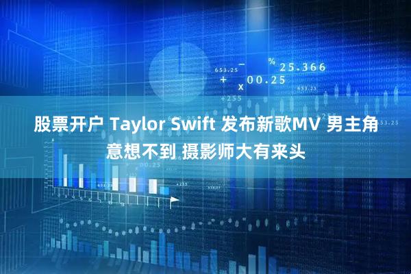 股票开户 Taylor Swift 发布新歌MV 男主角意想不到 摄影师大有来头