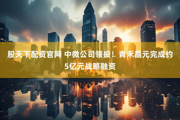 股天下配资官网 中微公司领投！青禾晶元完成约5亿元战略融资
