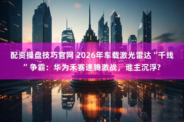 配资操盘技巧官网 2026年车载激光雷达“千线”争霸:华为禾赛速腾激战,谁主沉浮?