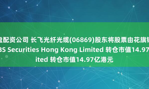实盘配资公司 长飞光纤光缆(06869)股东将股票由花旗银行转入UBS Securities Hong Kong Limited 转仓市值14.97亿港元