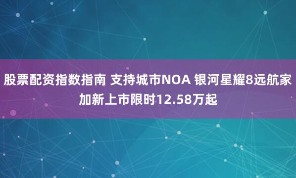 股票配资指数指南 支持城市NOA 银河星耀8远航家加新上市限时12.58万起