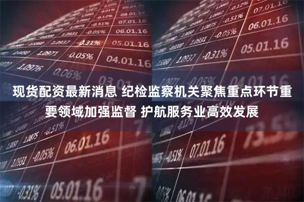 现货配资最新消息 纪检监察机关聚焦重点环节重要领域加强监督 护航服务业高效发展
