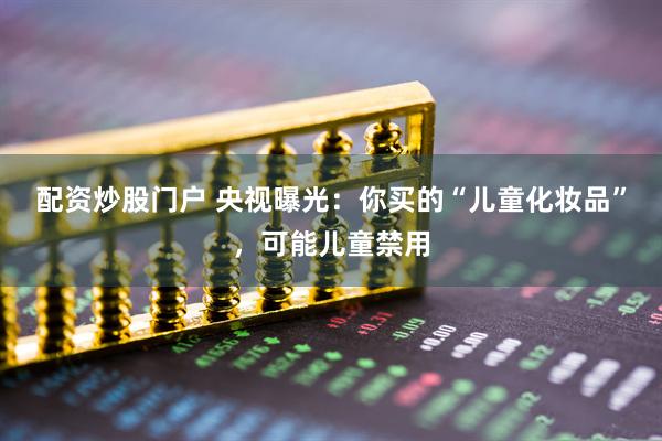配资炒股门户 央视曝光：你买的“儿童化妆品”，可能儿童禁用