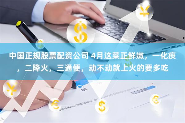 中国正规股票配资公司 4月这菜正鲜嫩，一化痰，二降火，三通便，动不动就上火的要多吃