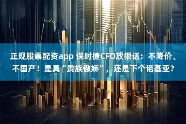 正规股票配资app 保时捷CFO放狠话：不降价、不国产！是真“贵族傲娇”，还是下个诺基亚？