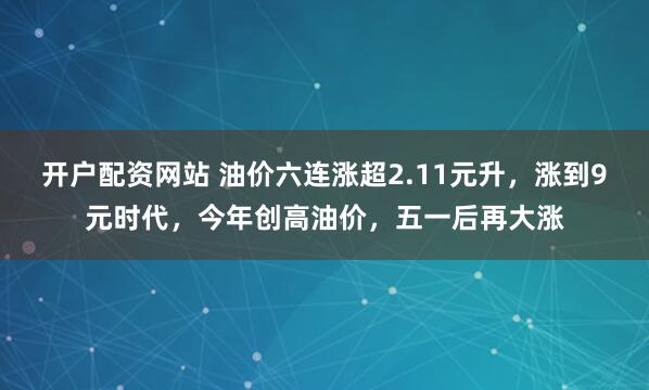 开户配资网站 油价六连涨超2.11元升，涨到9元时代，今年创高油价，五一后再大涨
