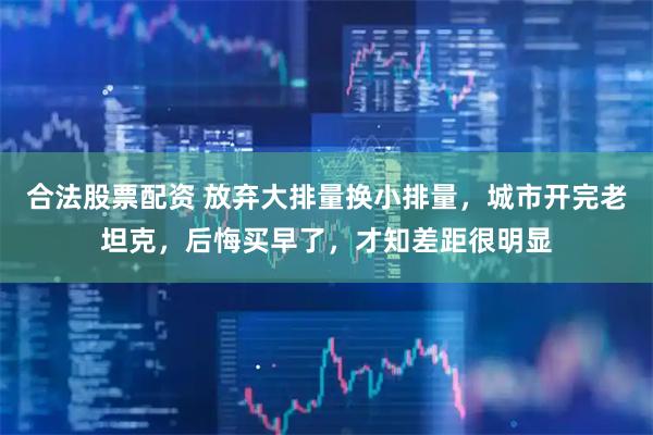 合法股票配资 放弃大排量换小排量，城市开完老坦克，后悔买早了，才知差距很明显