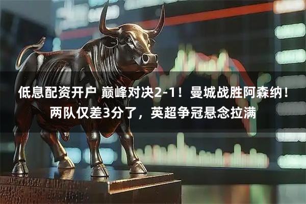 低息配资开户 巅峰对决2-1！曼城战胜阿森纳！两队仅差3分了，英超争冠悬念拉满
