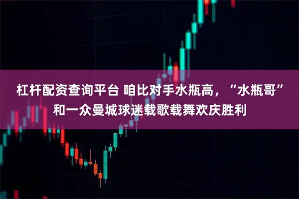 杠杆配资查询平台 咱比对手水瓶高，“水瓶哥”和一众曼城球迷载歌载舞欢庆胜利