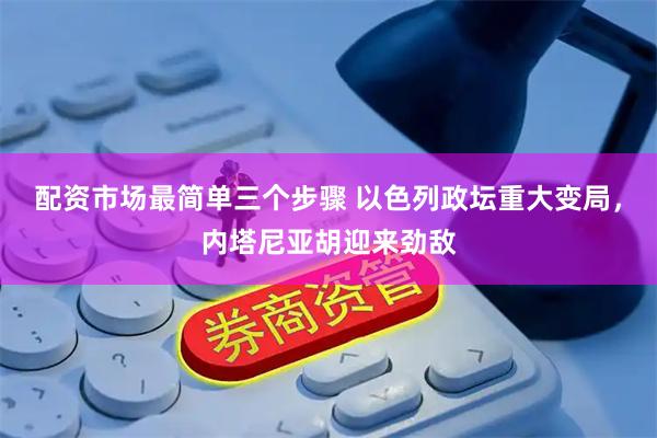 配资市场最简单三个步骤 以色列政坛重大变局，内塔尼亚胡迎来劲敌