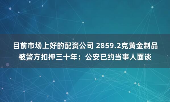 目前市场上好的配资公司 2859.2克黄金制品被警方扣押三十年：公安已约当事人面谈