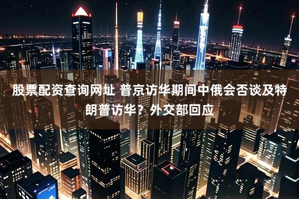 股票配资查询网址 普京访华期间中俄会否谈及特朗普访华？外交部回应