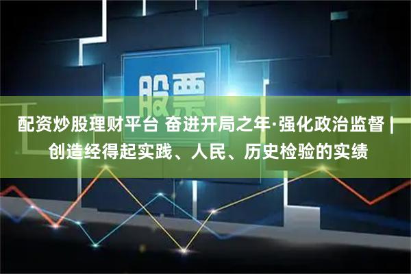 配资炒股理财平台 奋进开局之年·强化政治监督 | 创造经得起实践、人民、历史检验的实绩