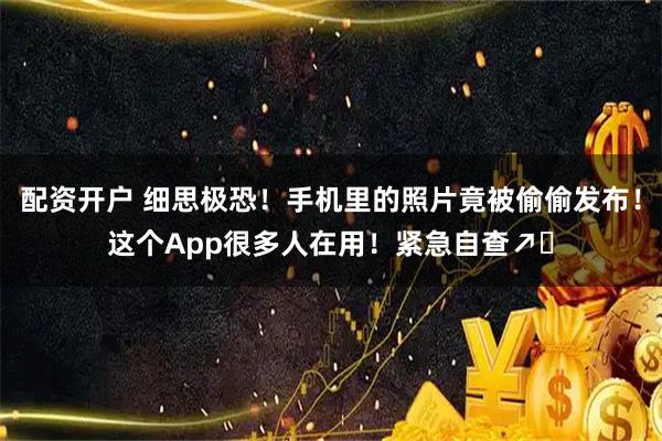 配资开户 细思极恐！手机里的照片竟被偷偷发布！这个App很多人在用！紧急自查↗️