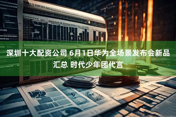 深圳十大配资公司 6月1日华为全场景发布会新品汇总 时代少年团代言