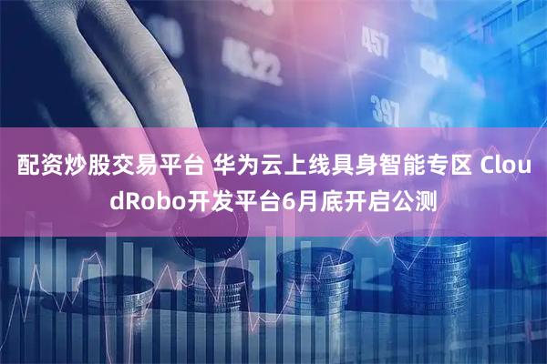 配资炒股交易平台 华为云上线具身智能专区 CloudRobo开发平台6月底开启公测