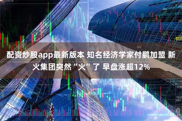 配资炒股app最新版本 知名经济学家付鹏加盟 新火集团突然“火”了 早盘涨超12%